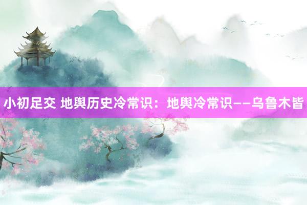 小初足交 地舆历史冷常识：地舆冷常识——乌鲁木皆