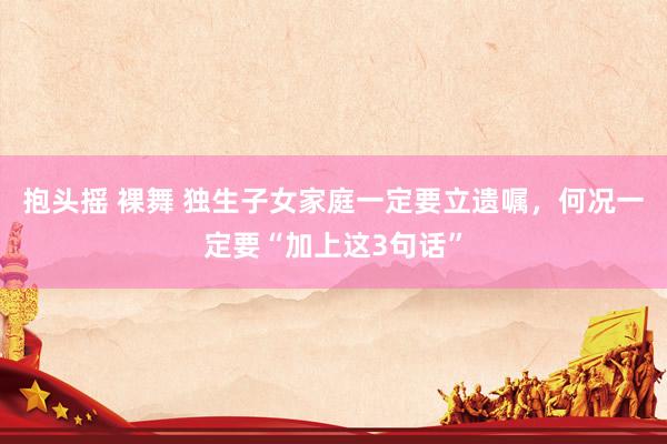抱头摇 裸舞 独生子女家庭一定要立遗嘱，何况一定要“加上这3句话”