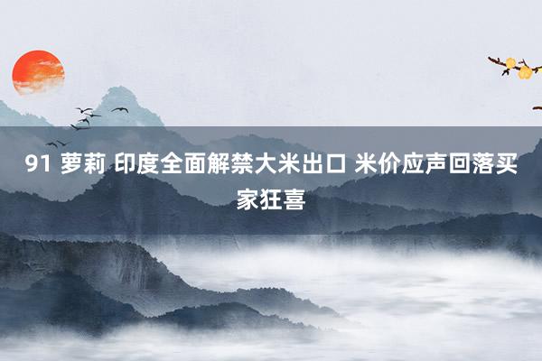 91 萝莉 印度全面解禁大米出口 米价应声回落买家狂喜