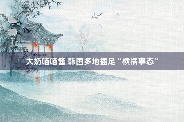 大奶喵喵酱 韩国多地插足“横祸事态”