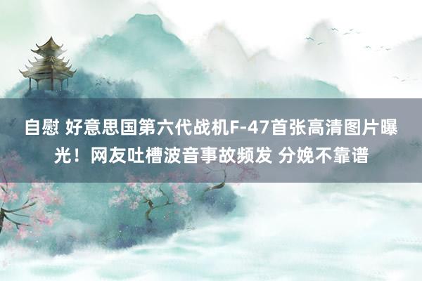 自慰 好意思国第六代战机F-47首张高清图片曝光！网友吐槽波音事故频发 分娩不靠谱