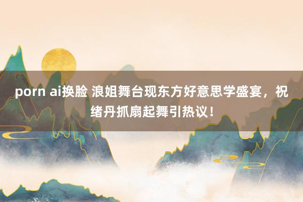 porn ai换脸 浪姐舞台现东方好意思学盛宴，祝绪丹抓扇起舞引热议！