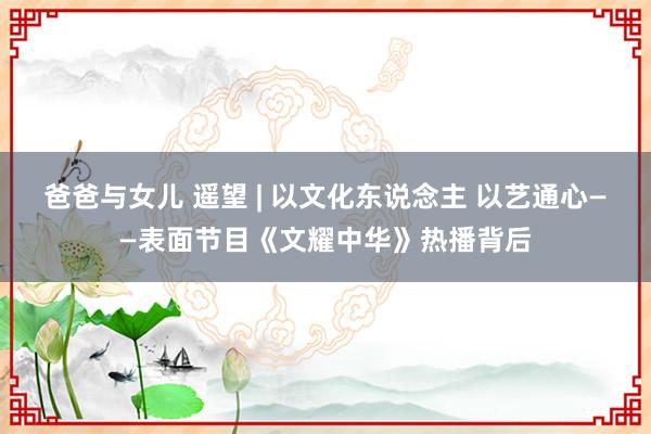 爸爸与女儿 遥望 | 以文化东说念主 以艺通心——表面节目《文耀中华》热播背后