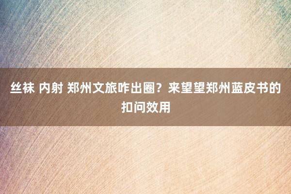 丝袜 内射 郑州文旅咋出圈？来望望郑州蓝皮书的扣问效用