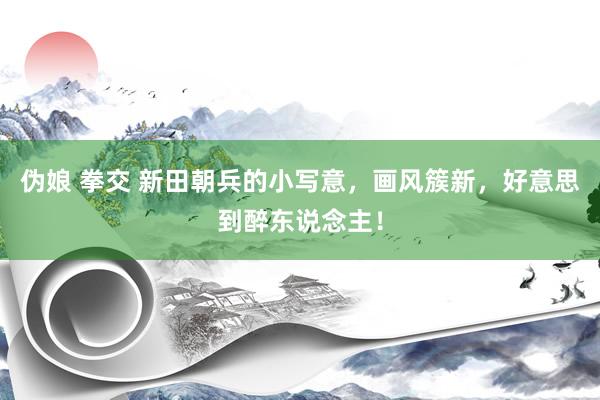 伪娘 拳交 新田朝兵的小写意，画风簇新，好意思到醉东说念主！