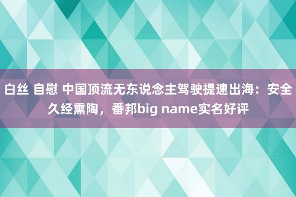 白丝 自慰 中国顶流无东说念主驾驶提速出海：安全久经熏陶，番邦big name实名好评