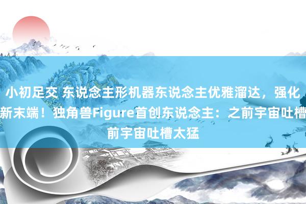 小初足交 东说念主形机器东说念主优雅溜达，强化学习新末端！独角兽Figure首创东说念主：之前宇宙吐槽太猛
