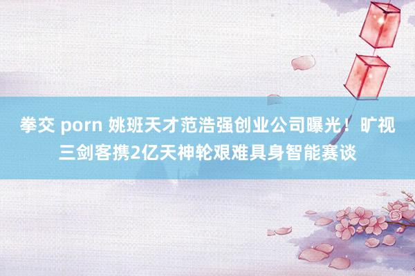 拳交 porn 姚班天才范浩强创业公司曝光！旷视三剑客携2亿天神轮艰难具身智能赛谈