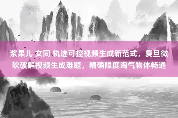 浆果儿 女同 轨迹可控视频生成新范式，复旦微软破解视频生成难题，精确限度淘气物体畅通