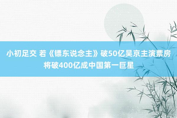 小初足交 若《镖东说念主》破50亿吴京主演票房将破400亿成中国第一巨星