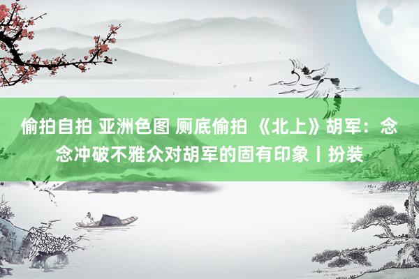 偷拍自拍 亚洲色图 厕底偷拍 《北上》胡军：念念冲破不雅众对胡军的固有印象丨扮装