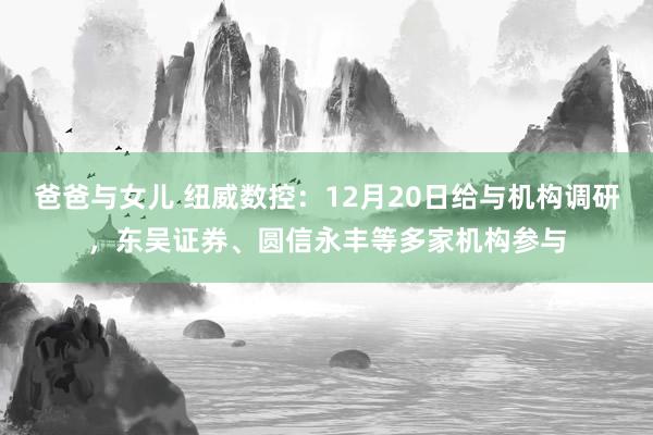 爸爸与女儿 纽威数控：12月20日给与机构调研，东吴证券、圆信永丰等多家机构参与