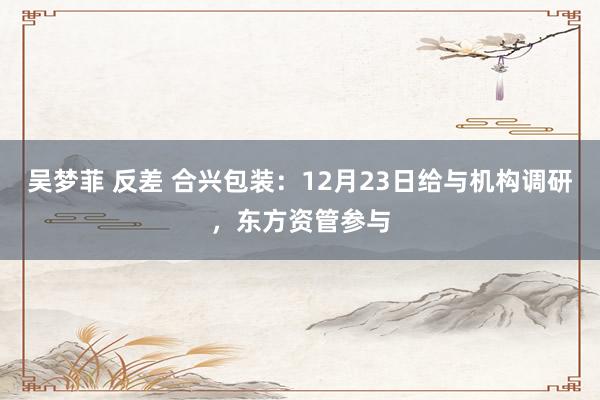 吴梦菲 反差 合兴包装：12月23日给与机构调研，东方资管参与