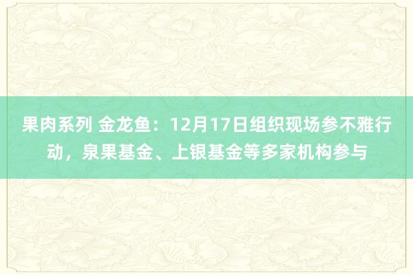 果肉系列 金龙鱼：12月17日组织现场参不雅行动，泉果基金、上银基金等多家机构参与