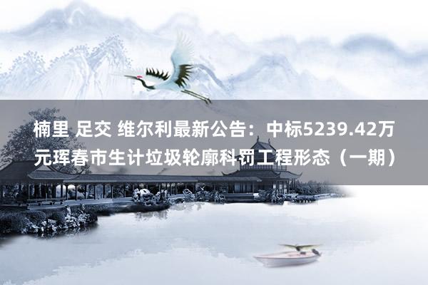 楠里 足交 维尔利最新公告：中标5239.42万元珲春市生计垃圾轮廓科罚工程形态（一期）