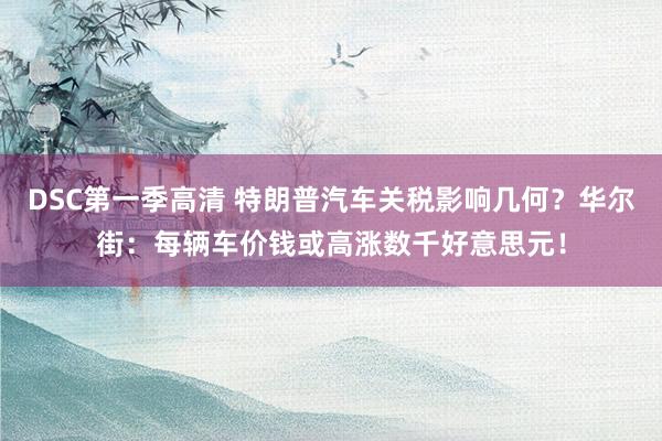 DSC第一季高清 特朗普汽车关税影响几何？华尔街：每辆车价钱或高涨数千好意思元！