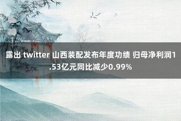 露出 twitter 山西装配发布年度功绩 归母净利润1.53亿元同比减少0.99%