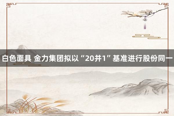 白色面具 金力集团拟以“20并1”基准进行股份同一