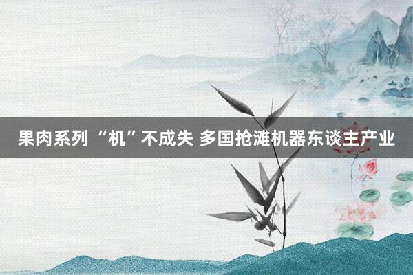果肉系列 “机”不成失 多国抢滩机器东谈主产业