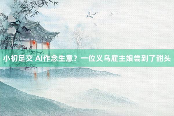 小初足交 AI作念生意？一位义乌雇主娘尝到了甜头