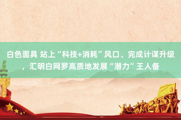 白色面具 站上“科技+消耗”风口、完成计谋升级，汇明白网罗高质地发展“潜力”王人备
