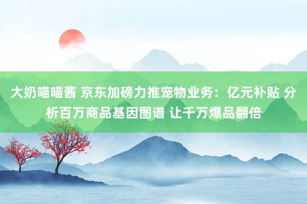 大奶喵喵酱 京东加磅力推宠物业务：亿元补贴 分析百万商品基因图谱 让千万爆品翻倍