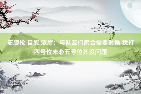 筋膜枪 自慰 浓眉：与队友们磨合需要时候 我打四号位未必五号位齐没问题