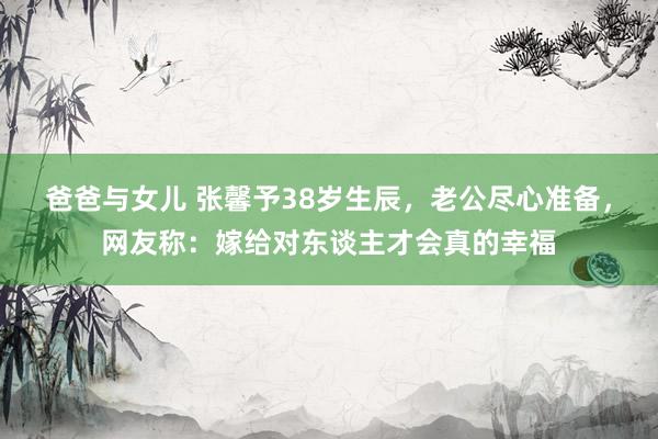 爸爸与女儿 张馨予38岁生辰，老公尽心准备，网友称：嫁给对东谈主才会真的幸福