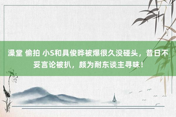 澡堂 偷拍 小S和具俊晔被爆很久没碰头，昔日不妥言论被扒，颇为耐东谈主寻味！