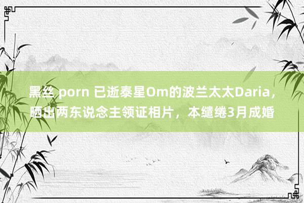 黑丝 porn 已逝泰星Om的波兰太太Daria，晒出两东说念主领证相片，本缱绻3月成婚