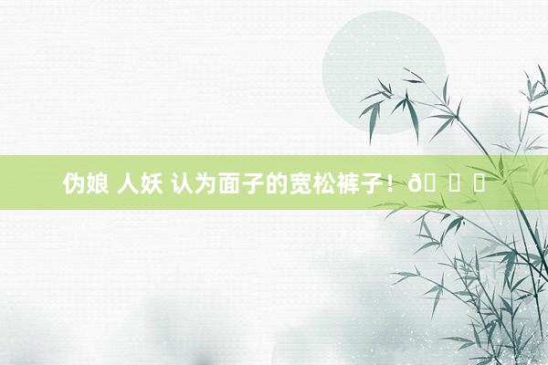 伪娘 人妖 认为面子的宽松裤子！👖