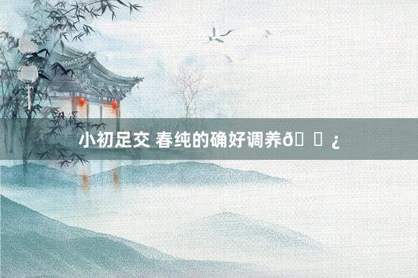 小初足交 春纯的确好调养🌿