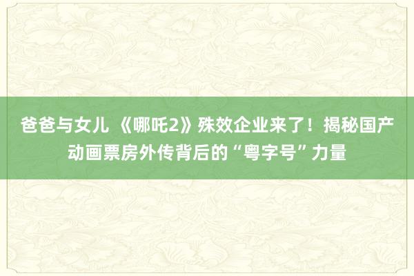 爸爸与女儿 《哪吒2》殊效企业来了！揭秘国产动画票房外传背后的“粤字号”力量