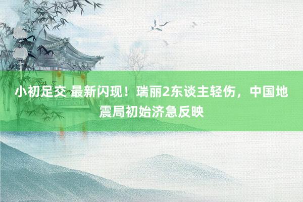 小初足交 最新闪现！瑞丽2东谈主轻伤，中国地震局初始济急反映