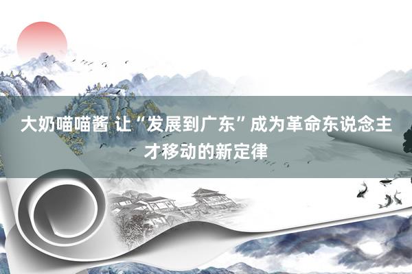 大奶喵喵酱 让“发展到广东”成为革命东说念主才移动的新定律