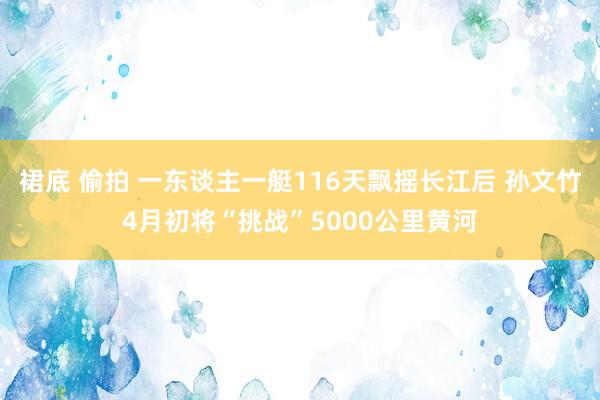裙底 偷拍 一东谈主一艇116天飘摇长江后 孙文竹4月初将“挑战”5000公里黄河