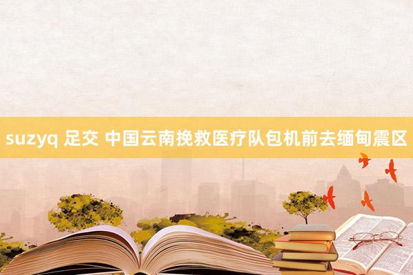 suzyq 足交 中国云南挽救医疗队包机前去缅甸震区