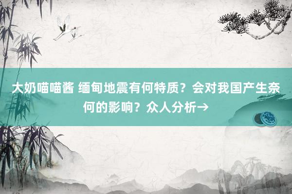 大奶喵喵酱 缅甸地震有何特质？会对我国产生奈何的影响？众人分析→
