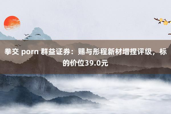 拳交 porn 群益证券：赐与彤程新材增捏评级，标的价位39.0元
