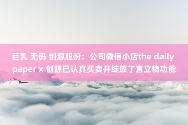 巨乳 无码 创源股份：公司微信小店the daily paper x 创源已认真买卖并绽放了直立物功能