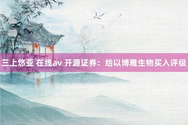 三上悠亚 在线av 开源证券：给以博雅生物买入评级