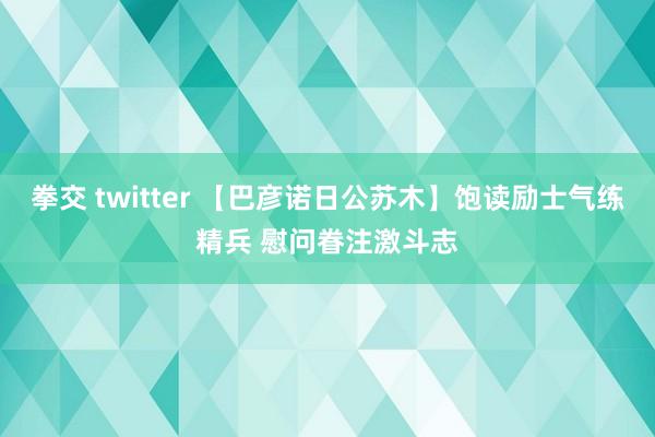 拳交 twitter 【巴彦诺日公苏木】饱读励士气练精兵 慰问眷注激斗志