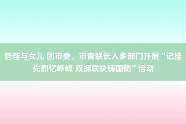 爸爸与女儿 团市委、市青联长入多部门开展“记挂先烈忆峥嵘 双拥联袂铸国防”活动