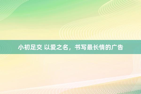 小初足交 以爱之名，书写最长情的广告