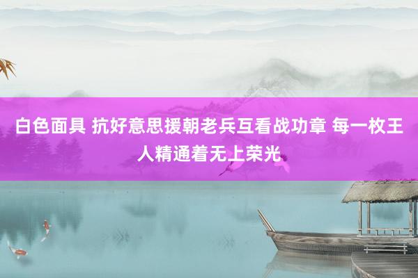 白色面具 抗好意思援朝老兵互看战功章 每一枚王人精通着无上荣光