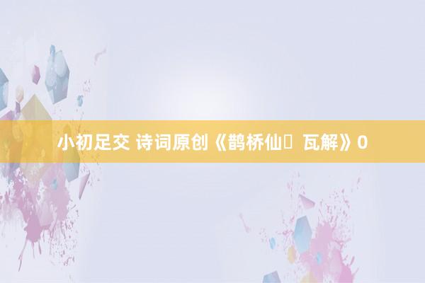 小初足交 诗词原创《鹊桥仙・瓦解》0