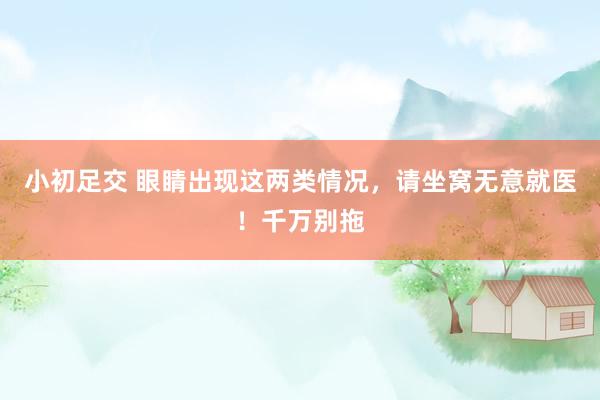 小初足交 眼睛出现这两类情况，请坐窝无意就医！千万别拖