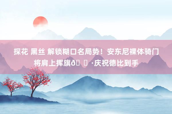 探花 黑丝 解锁糊口名局势！安东尼裸体骑门将肩上挥旗📷庆祝德比到手