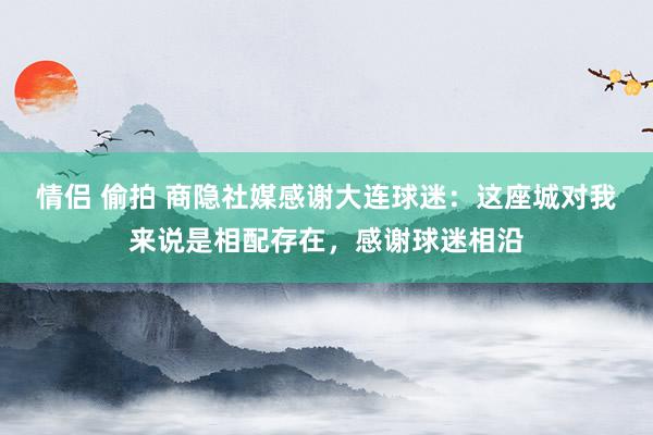 情侣 偷拍 商隐社媒感谢大连球迷：这座城对我来说是相配存在，感谢球迷相沿