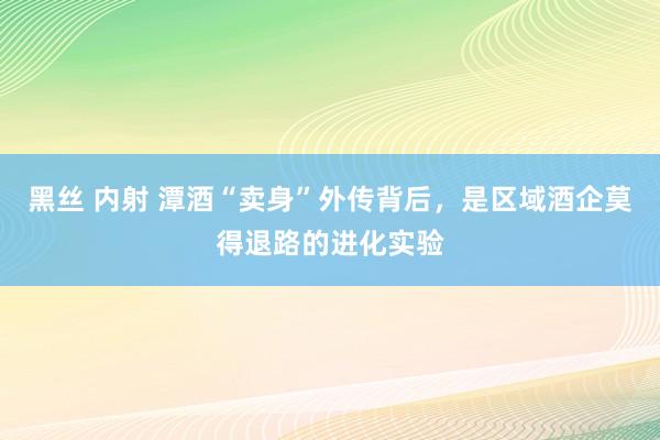 黑丝 内射 潭酒“卖身”外传背后，是区域酒企莫得退路的进化实验